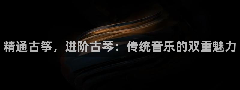 凯发线上客户端免费下载：精通古筝，进阶古琴：传统音乐的双重魅