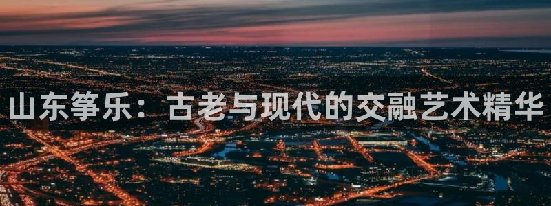 凯发国际平台登录：山东筝乐：古老与现代的交融艺术精华