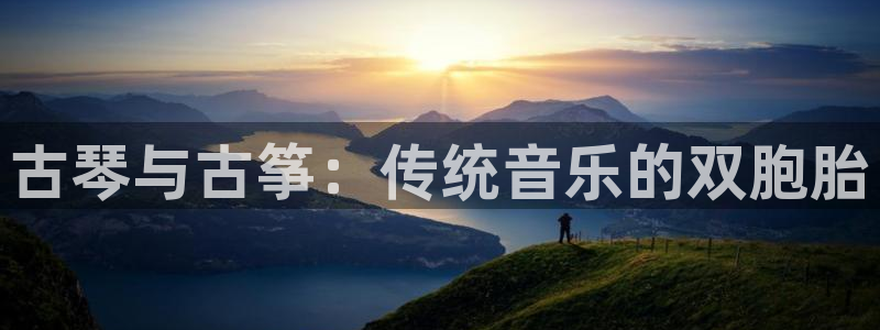 凯发旗舰客户端：古琴与古筝：传统音乐的双胞胎