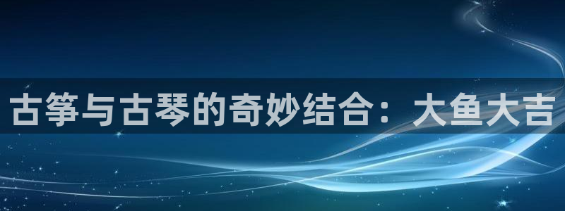 凯发k8全球公开加盟：古筝与古琴的奇妙结合：大鱼大吉