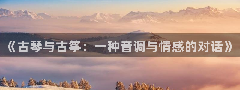 凯发k8娱乐品牌导航:《古琴与古筝:一种音调与情感的对话》