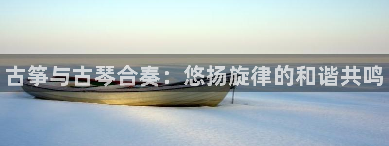 凯发国际可靠送38元:古筝与古琴合奏:悠扬旋律的和谐共鸣
