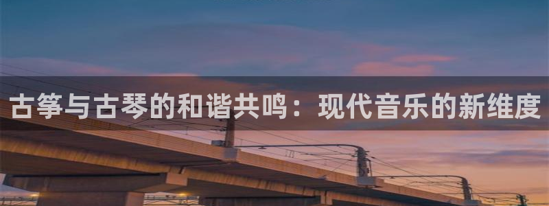 凯发k8娱乐手机版官网:古筝与古琴的和谐共鸣:现代音乐的新维