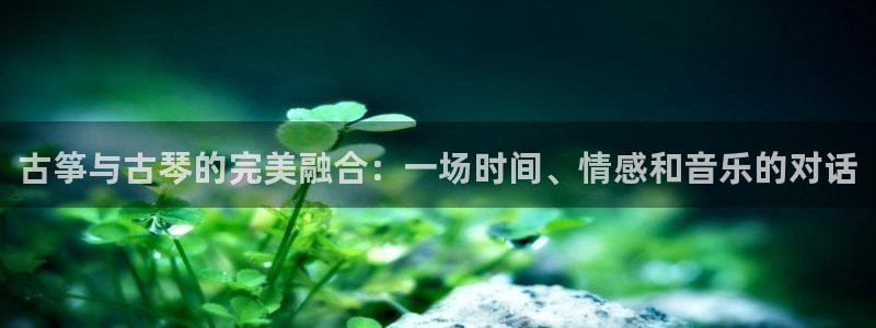 凯发k8娱乐真人旗舰厅客服:古筝与古琴的完美融合:一场时间、