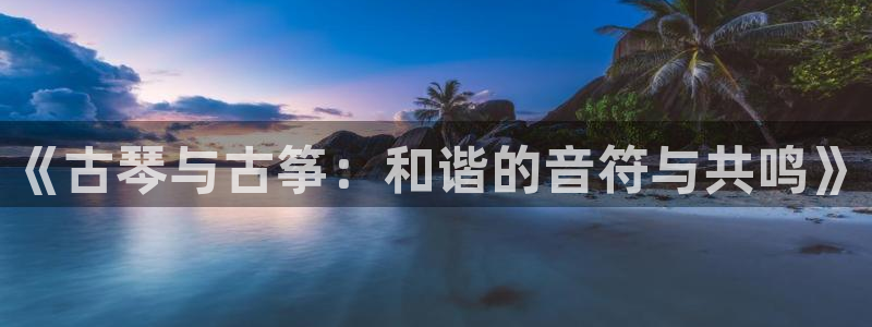 凯发k8网页登录:《古琴与古筝:和谐的音符与共鸣》